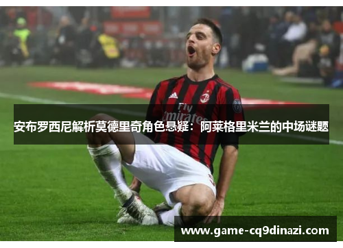 安布罗西尼解析莫德里奇角色悬疑：阿莱格里米兰的中场谜题